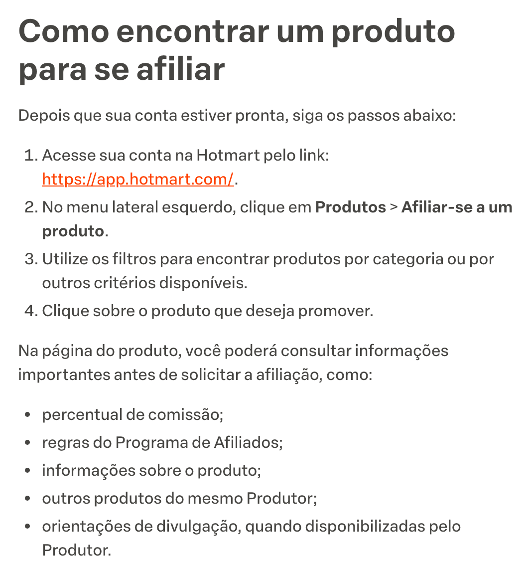 O artigo Como me afiliar a um produto na Hotmart, na central de ajuda, no trecho Como encontrar um produto para se afiliar: acessar a conta, clicar em Produtos e depois em Afiliar-se a um produto, filtrar por categoria e clicar no produto; na página dele aparecem o percentual de comissão, as regras do programa de afiliados, as informações do produto, os outros produtos do mesmo produtor e as orientações de divulgação