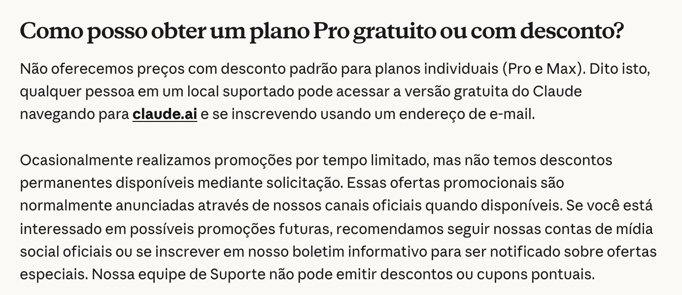 Central de ajuda da Anthropic em português, na pergunta Como posso obter um plano Pro gratuito ou com desconto?: não há desconto padrão no Pro nem no Max, qualquer pessoa pode usar a versão gratuita em claude.ai, as promoções são por tempo limitado e anunciadas nos canais oficiais, e o suporte não emite descontos nem cupons