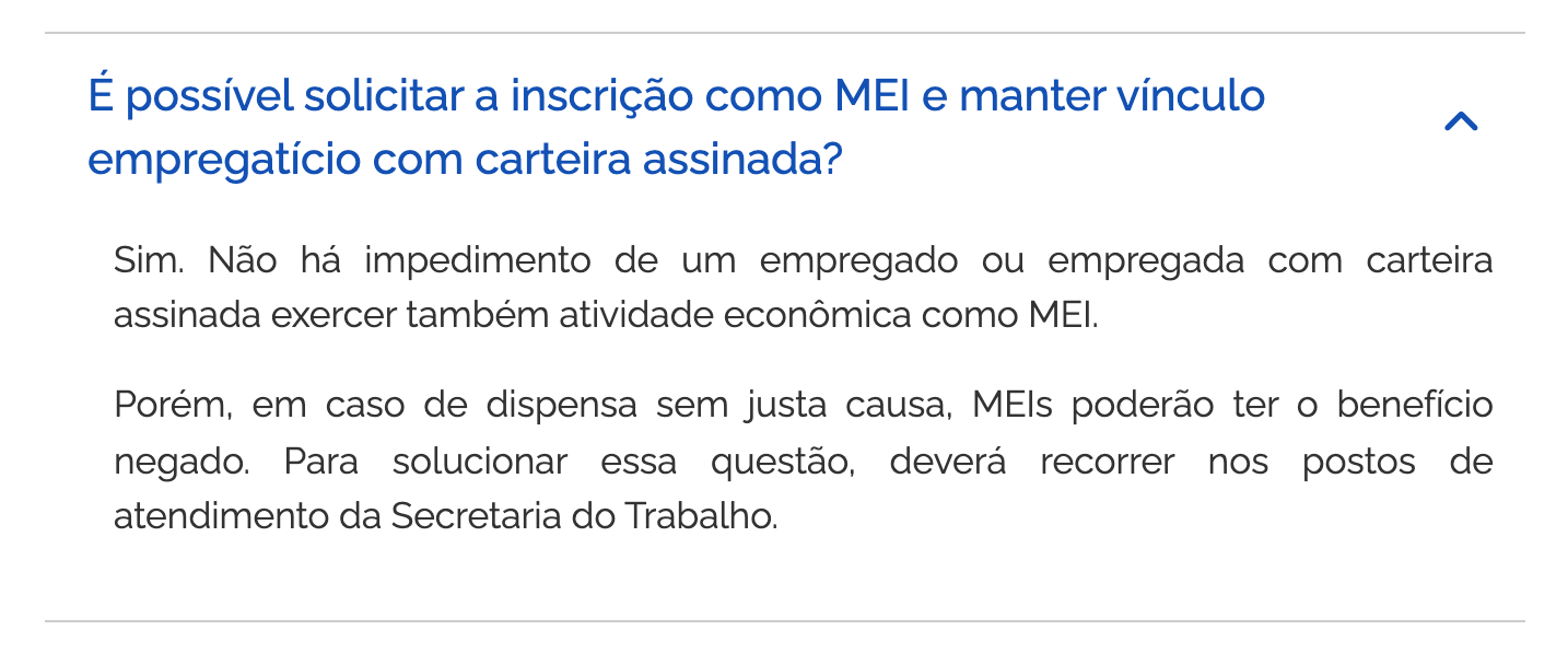A pergunta “É possível solicitar a inscrição como MEI e manter vínculo empregatício com carteira assinada?” nas perguntas frequentes do Portal do Empreendedor, aberta: “Sim. Não há impedimento de um empregado ou empregada com carteira assinada exercer também atividade econômica como MEI. Porém, em caso de dispensa sem justa causa, MEIs poderão ter o benefício negado. Para solucionar essa questão, deverá recorrer nos postos de atendimento da Secretaria do Trabalho.”