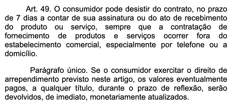 O artigo 49 do Código de Defesa do Consumidor no site do Planalto: o consumidor pode desistir do contrato no prazo de 7 dias a contar da assinatura ou do recebimento do produto, sempre que a compra acontecer fora do estabelecimento comercial, e, se desistir, os valores pagos são devolvidos de imediato, corrigidos